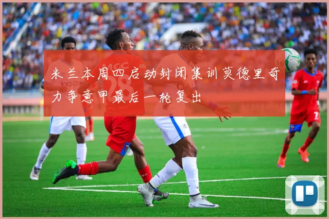 米兰本周四启动封闭集训莫德里奇力争意甲最后一轮复出