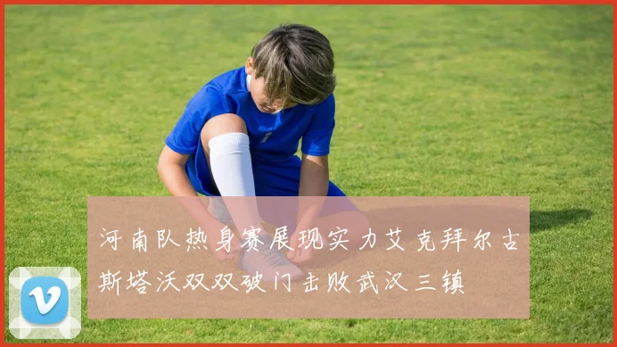 河南队热身赛展现实力艾克拜尔古斯塔沃双双破门击败武汉三镇