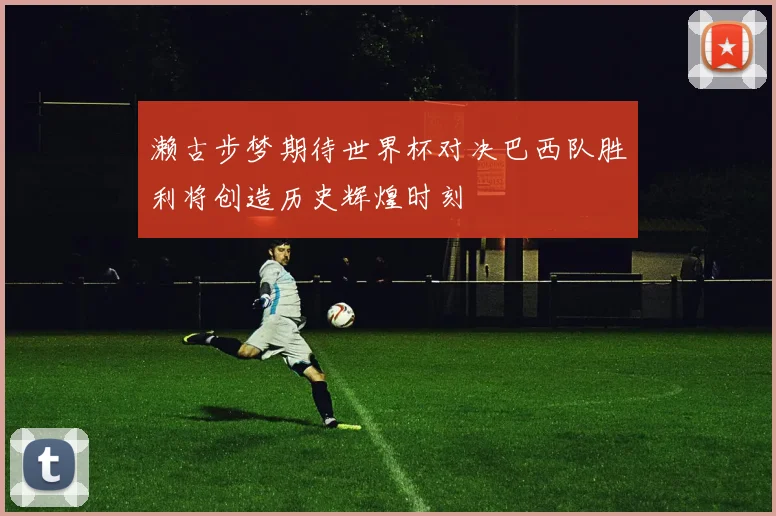 濑古步梦期待世界杯对决巴西队胜利将创造历史辉煌时刻
