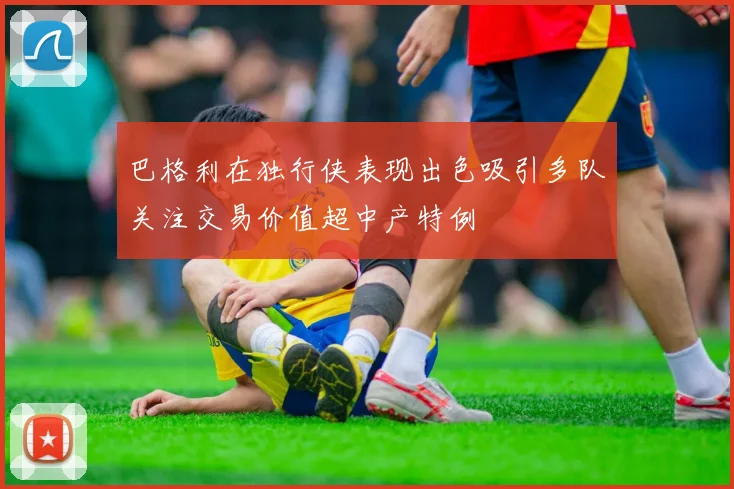 巴格利在独行侠表现出色吸引多队关注交易价值超中产特例