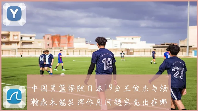 中国男篮惨败日本19分王俊杰与杨瀚森未能发挥作用问题究竟出在哪儿