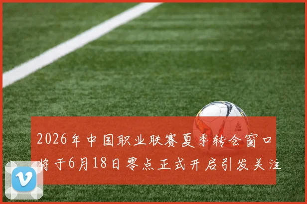 2026年中国职业联赛夏季转会窗口将于6月18日零点正式开启引发关注