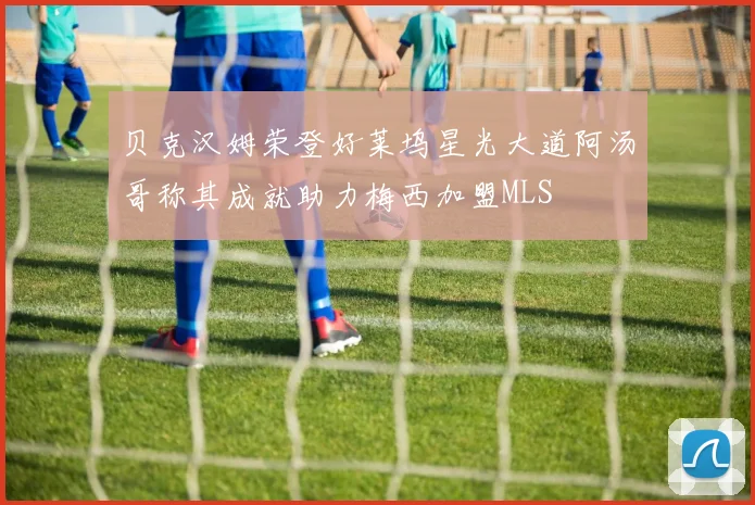贝克汉姆荣登好莱坞星光大道阿汤哥称其成就助力梅西加盟MLS