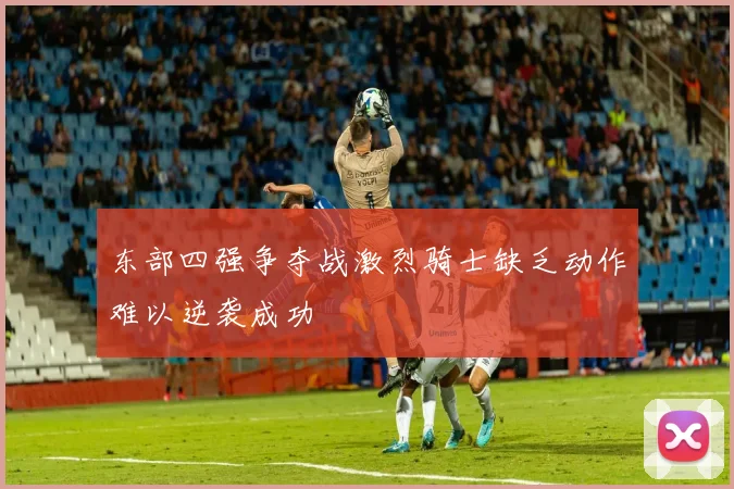 东部四强争夺战激烈骑士缺乏动作难以逆袭成功