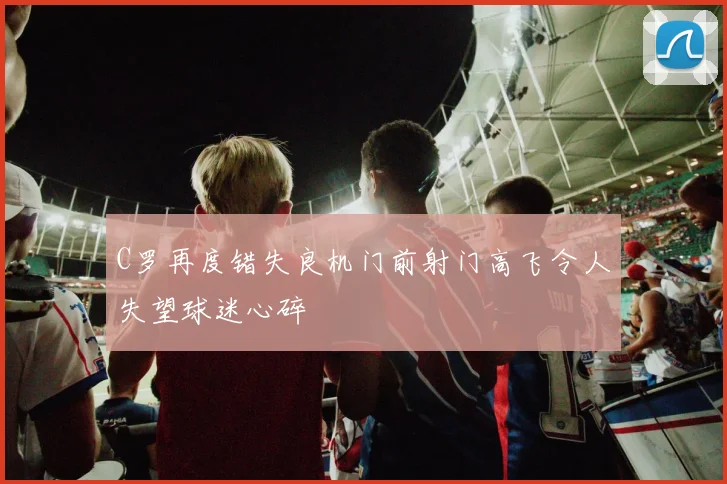 C罗再度错失良机门前射门高飞令人失望球迷心碎