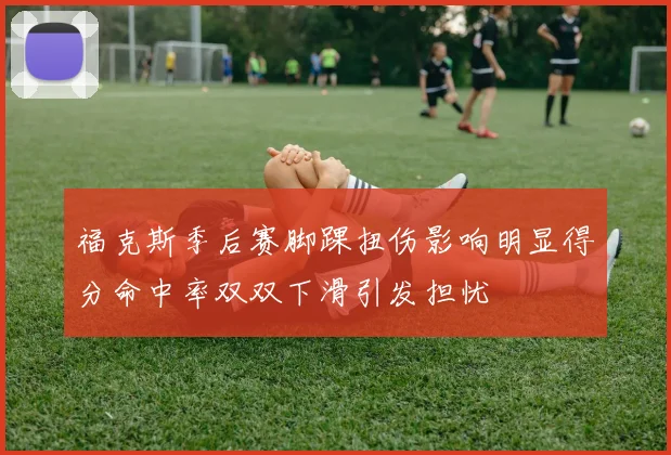 福克斯季后赛脚踝扭伤影响明显得分命中率双双下滑引发担忧