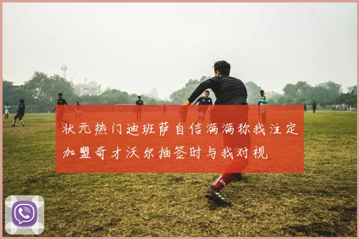 状元热门迪班萨自信满满称我注定加盟奇才沃尔抽签时与我对视