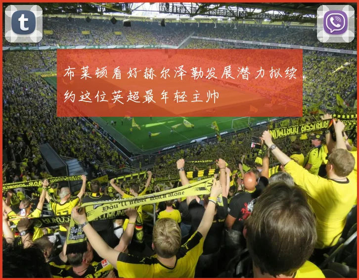 布莱顿看好赫尔泽勒发展潜力拟续约这位英超最年轻主帅