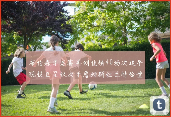 布伦森季后赛再创佳绩40场次追平现役巨星仅次于詹姆斯杜兰特哈登