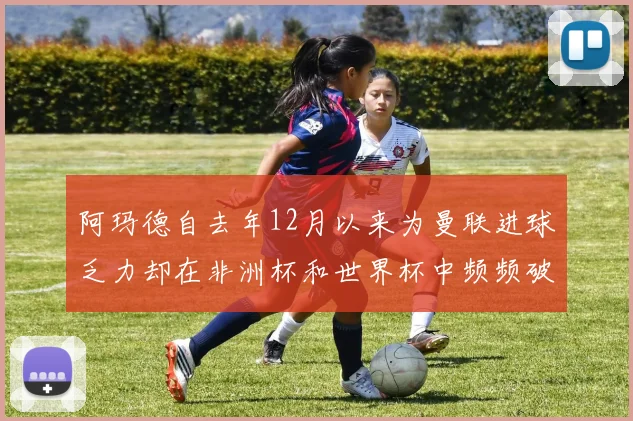 阿玛德自去年12月以来为曼联进球乏力却在非洲杯和世界杯中频频破门
