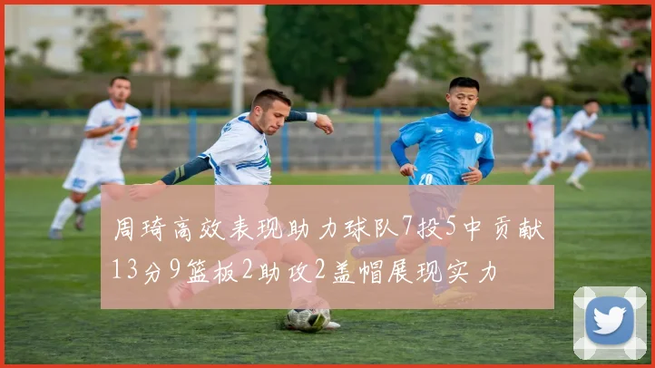 周琦高效表现助力球队7投5中贡献13分9篮板2助攻2盖帽展现实力