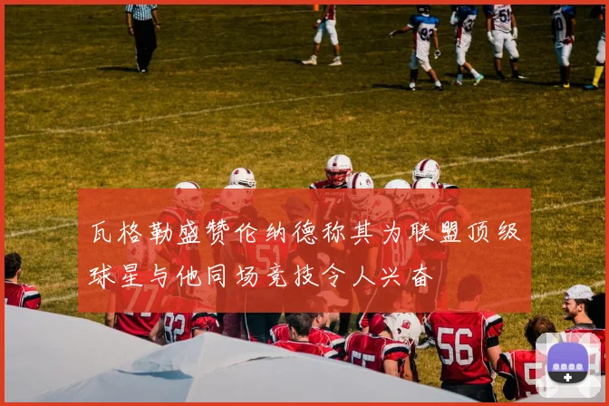 瓦格勒盛赞伦纳德称其为联盟顶级球星与他同场竞技令人兴奋