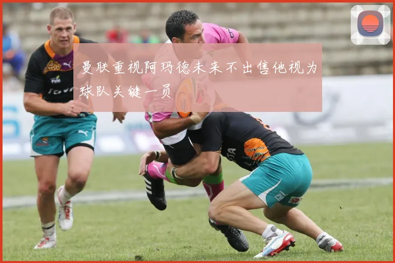 曼联重视阿玛德未来不出售他视为球队关键一员