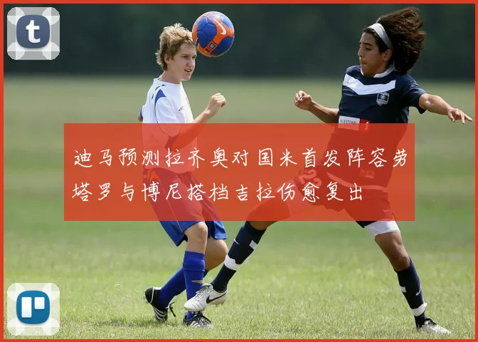 迪马预测拉齐奥对国米首发阵容劳塔罗与博尼搭档吉拉伤愈复出
