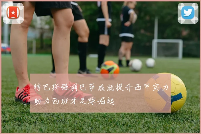 特巴斯强调巴萨成就提升西甲实力助力西班牙足球崛起