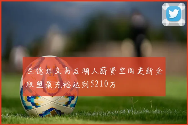 兰德尔交易后湖人薪资空间更新全联盟最充裕达到5210万